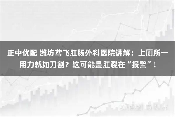 正中优配 潍坊鸢飞肛肠外科医院讲解：上厕所一用力就如刀割？这可能是肛裂在“报警”！