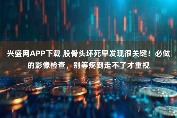 兴盛网APP下载 股骨头坏死早发现很关键！必做的影像检查，别等疼到走不了才重视