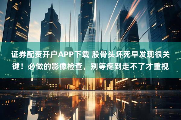 证券配资开户APP下载 股骨头坏死早发现很关键！必做的影像检查，别等疼到走不了才重视