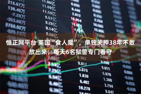 恒正网平台 英国“食人魔”，单独关押38年不敢放出来，每天6名狱警专门看守