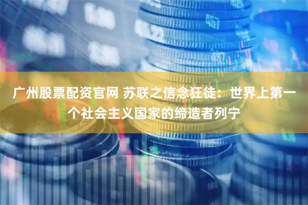 广州股票配资官网 苏联之信念狂徒：世界上第一个社会主义国家的缔造者列宁
