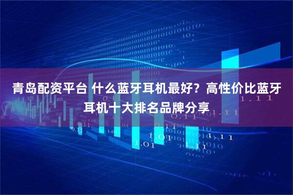 青岛配资平台 什么蓝牙耳机最好？高性价比蓝牙耳机十大排名品牌分享