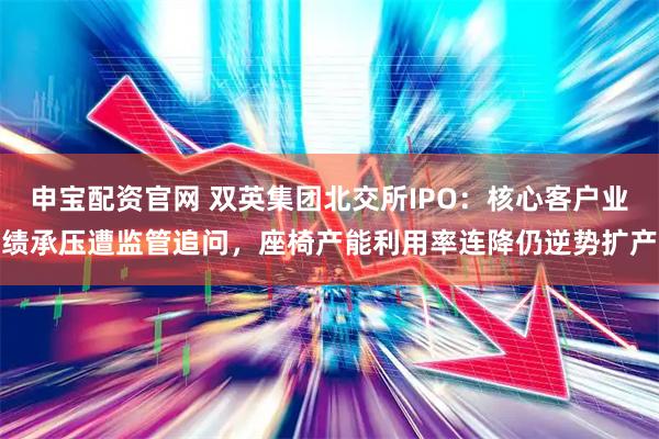 申宝配资官网 双英集团北交所IPO：核心客户业绩承压遭监管追问，座椅产能利用率连降仍逆势扩产
