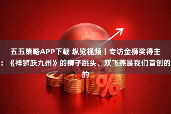 五五策略APP下载 纵览视频丨专访金狮奖得主：《祥狮跃九州》的狮子跳头、双飞燕是我们首创的
