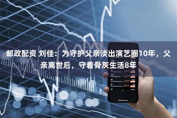 邮政配资 刘佳：为守护父亲淡出演艺圈10年，父亲离世后，守着骨灰生活8年