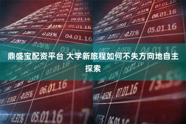 鼎盛宝配资平台 大学新旅程如何不失方向地自主探索