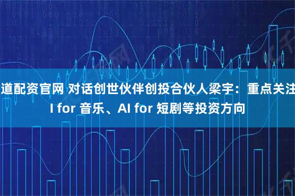 有道配资官网 对话创世伙伴创投合伙人梁宇：重点关注AI for 音乐、AI for 短剧等投资方向