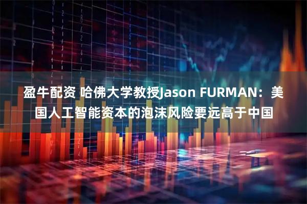 盈牛配资 哈佛大学教授Jason FURMAN：美国人工智能资本的泡沫风险要远高于中国