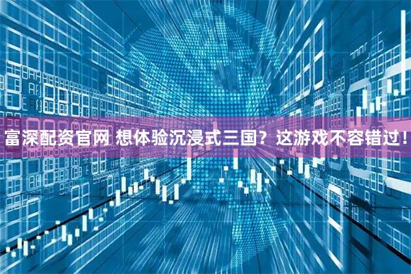 富深配资官网 想体验沉浸式三国？这游戏不容错过！