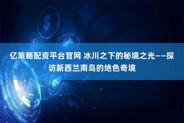 亿策略配资平台官网 冰川之下的秘境之光——探访新西兰南岛的绝色奇境