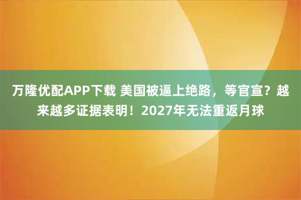 万隆优配APP下载 美国被逼上绝路，等官宣？越来越多证据表明！2027年无法重返月球