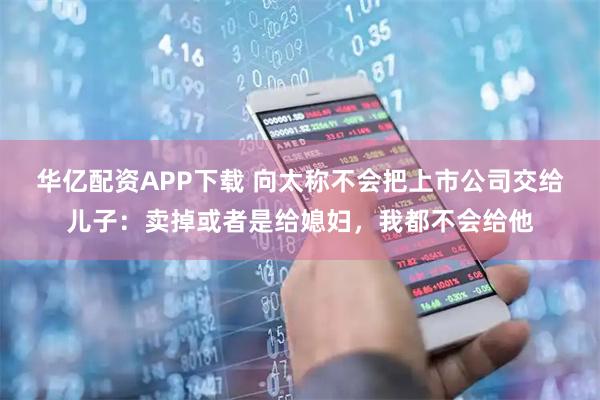 华亿配资APP下载 向太称不会把上市公司交给儿子：卖掉或者是给媳妇，我都不会给他