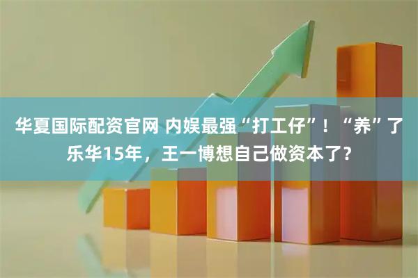 华夏国际配资官网 内娱最强“打工仔”！“养”了乐华15年，王一博想自己做资本了？