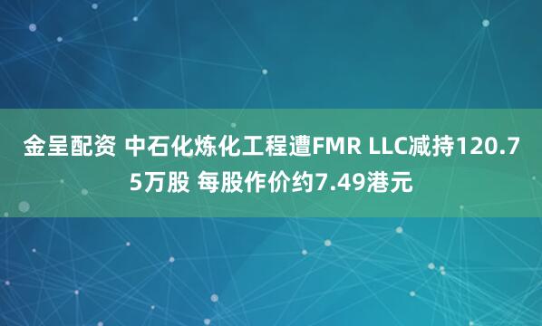 金呈配资 中石化炼化工程遭FMR LLC减持120.75万股 每股作价约7.49港元