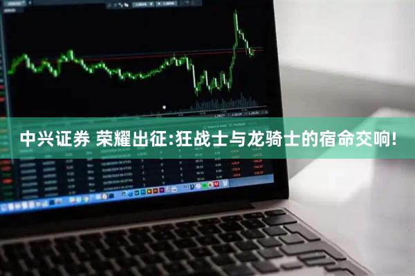 中兴证券 荣耀出征:狂战士与龙骑士的宿命交响!