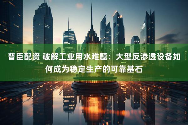 普臣配资 破解工业用水难题：大型反渗透设备如何成为稳定生产的可靠基石