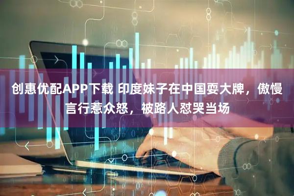 创惠优配APP下载 印度妹子在中国耍大牌，傲慢言行惹众怒，被路人怼哭当场