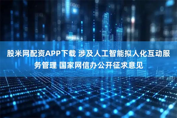 股米网配资APP下载 涉及人工智能拟人化互动服务管理 国家网信办公开征求意见