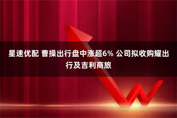星速优配 曹操出行盘中涨超6% 公司拟收购耀出行及吉利商旅