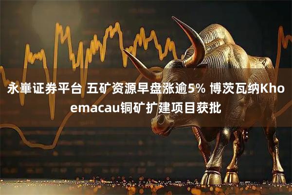 永崋证券平台 五矿资源早盘涨逾5% 博茨瓦纳Khoemacau铜矿扩建项目获批