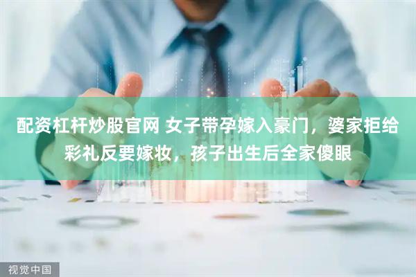 配资杠杆炒股官网 女子带孕嫁入豪门，婆家拒给彩礼反要嫁妆，孩子出生后全家傻眼