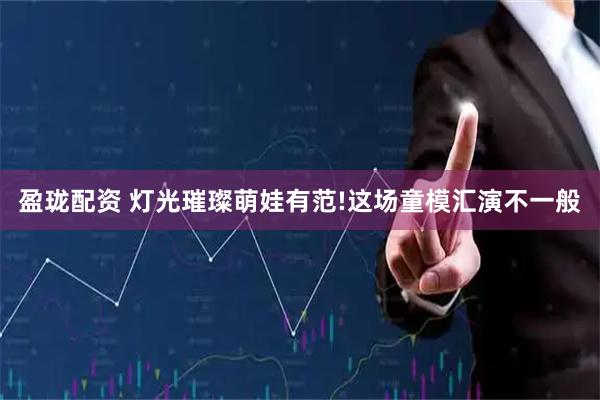 盈珑配资 灯光璀璨萌娃有范!这场童模汇演不一般