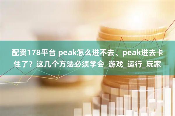 配资178平台 peak怎么进不去、peak进去卡住了？这几个方法必须学会_游戏_运行_玩家