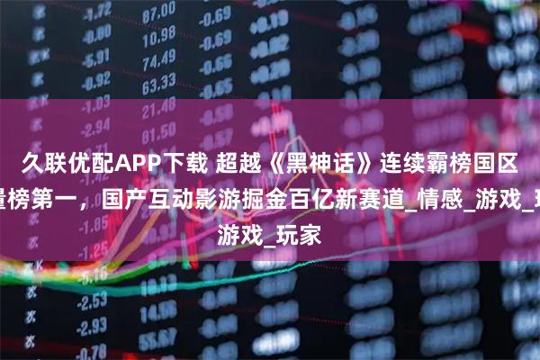 久联优配APP下载 超越《黑神话》连续霸榜国区销量榜第一，国产互动影游掘金百亿新赛道_情感_游戏_玩家