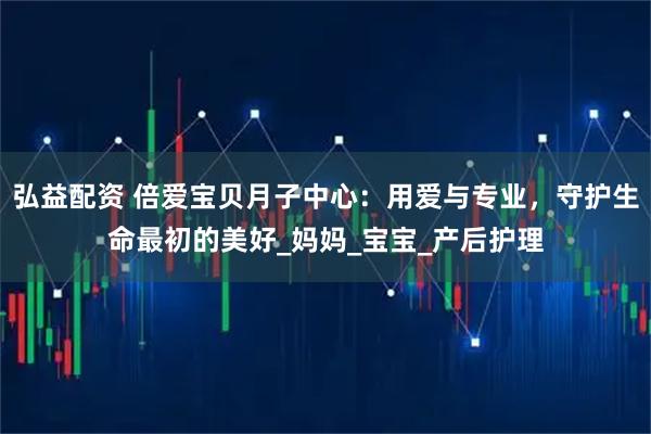 弘益配资 倍爱宝贝月子中心：用爱与专业，守护生命最初的美好_妈妈_宝宝_产后护理