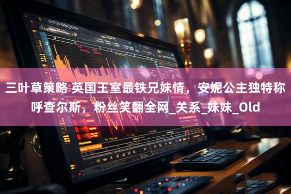 三叶草策略 英国王室最铁兄妹情，安妮公主独特称呼查尔斯，粉丝笑翻全网_关系_妹妹_Old