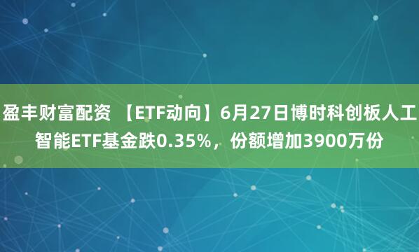 盈丰财富配资 【ETF动向】6月27日博时科创板人工智能ETF基金跌0.35%，份额增加3900万份