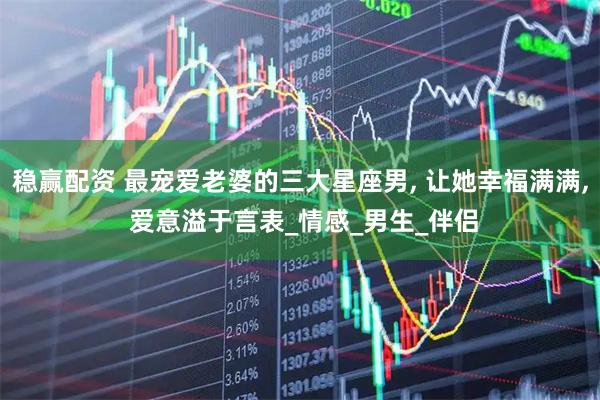 稳赢配资 最宠爱老婆的三大星座男, 让她幸福满满, 爱意溢于言表_情感_男生_伴侣