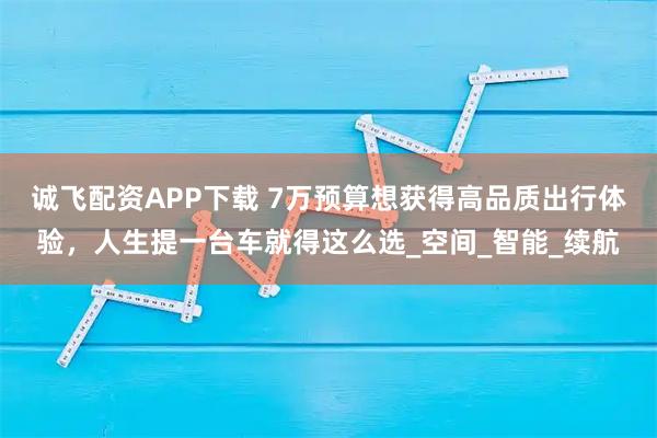 诚飞配资APP下载 7万预算想获得高品质出行体验，人生提一台车就得这么选_空间_智能_续航