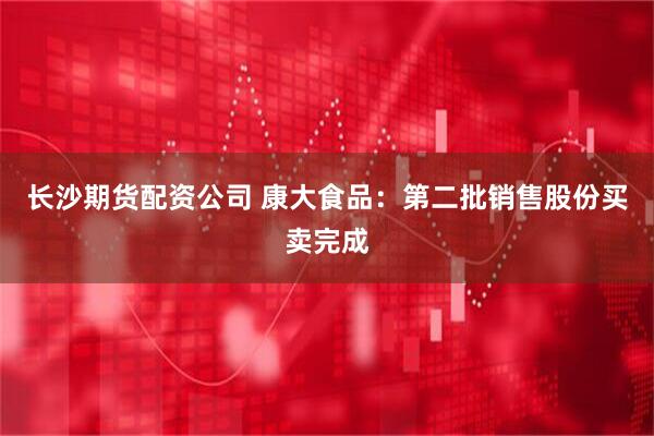 长沙期货配资公司 康大食品：第二批销售股份买卖完成